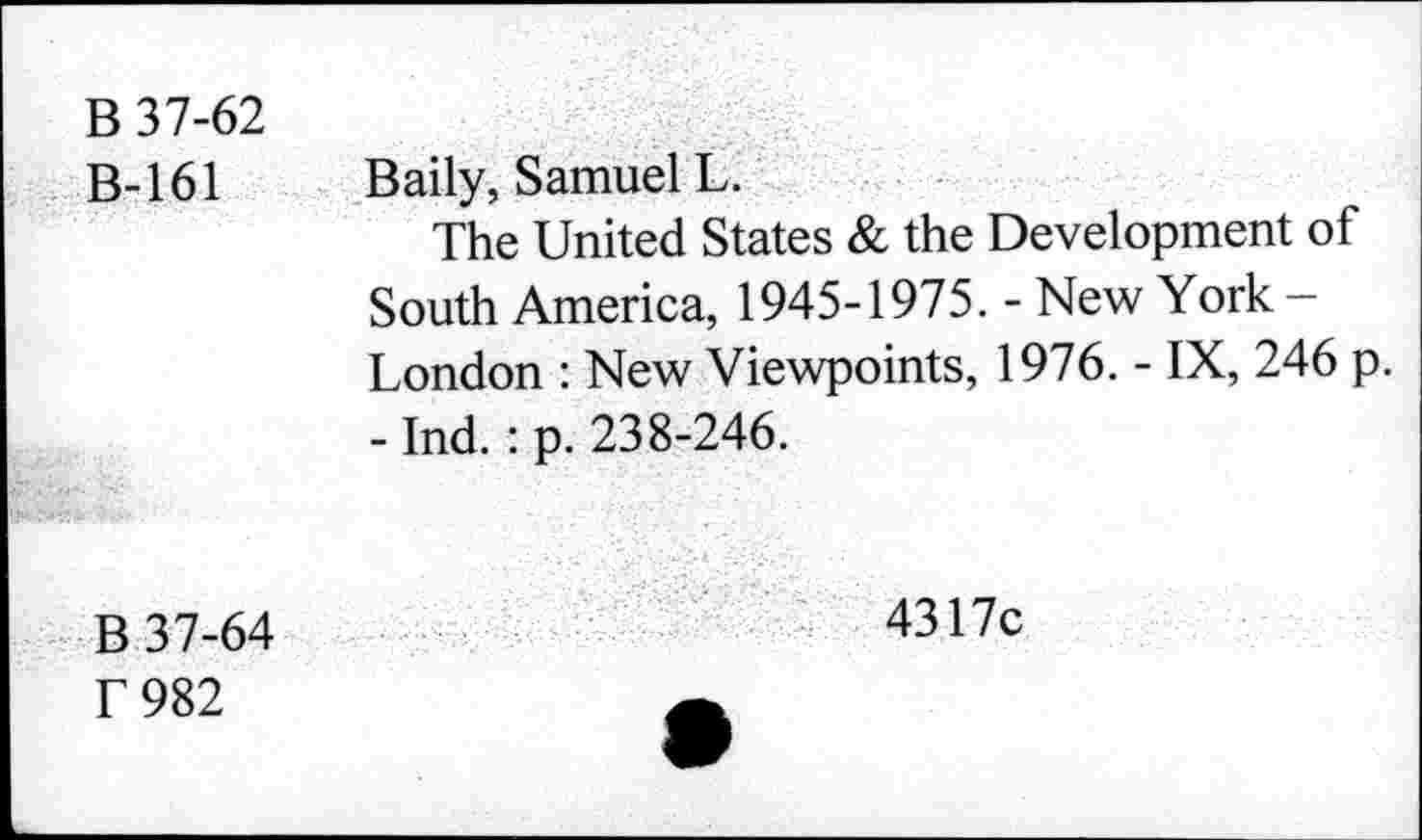 ﻿B 37-62
B-161	Baily, Samuel L.
The United States & the Development of South America, 1945-1975. - New York -London : New Viewpoints, 1976. - IX, 246 p.
- Ind. : p. 238-246.
B 37-64
T 982
4317c